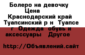 Болеро на девочку › Цена ­ 250 - Краснодарский край, Туапсинский р-н, Туапсе г. Одежда, обувь и аксессуары » Другое   